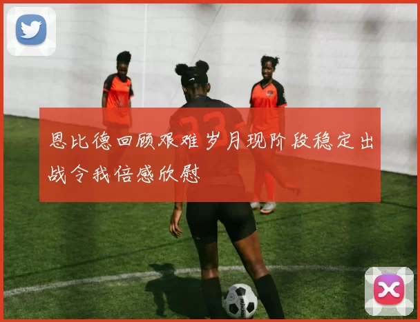 恩比德回顾艰难岁月现阶段稳定出战令我倍感欣慰