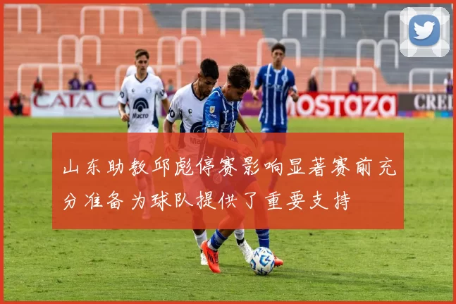 山东助教邱彪停赛影响显著赛前充分准备为球队提供了重要支持