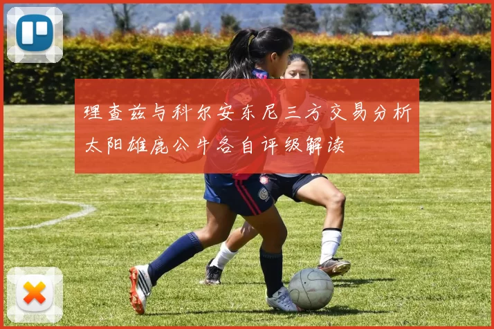 理查兹与科尔安东尼三方交易分析太阳雄鹿公牛各自评级解读