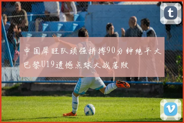 中国犀旺队顽强拼搏90分钟绝平大巴黎U19遗憾点球大战落败