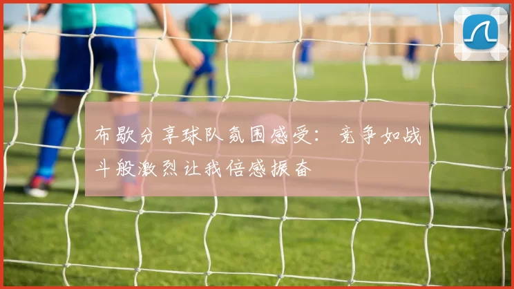 布歇分享球队氛围感受：竞争如战斗般激烈让我倍感振奋