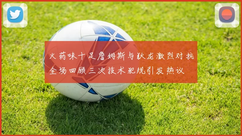 火药味十足詹姆斯与狄龙激烈对抗全场回顾三次技术犯规引发热议